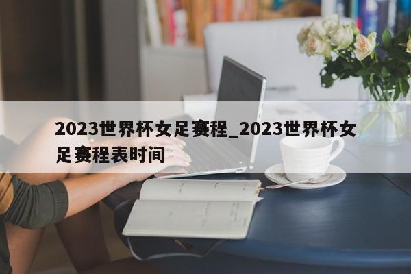 2023世界杯女足赛程_2023世界杯女足赛程表时间