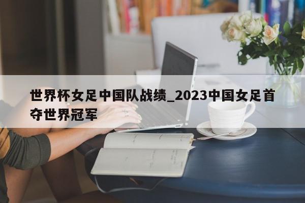 世界杯女足中国队战绩_2023中国女足首夺世界冠军